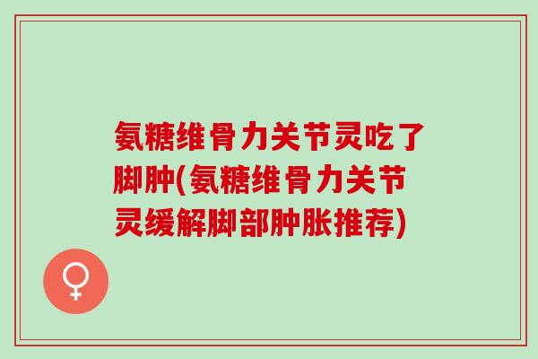 氨糖维骨力关节灵吃了脚肿(氨糖维骨力关节灵缓解脚部肿胀推荐)