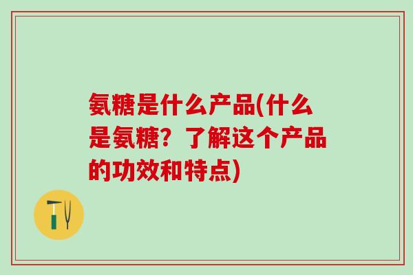 氨糖是什么产品(什么是氨糖？了解这个产品的功效和特点)