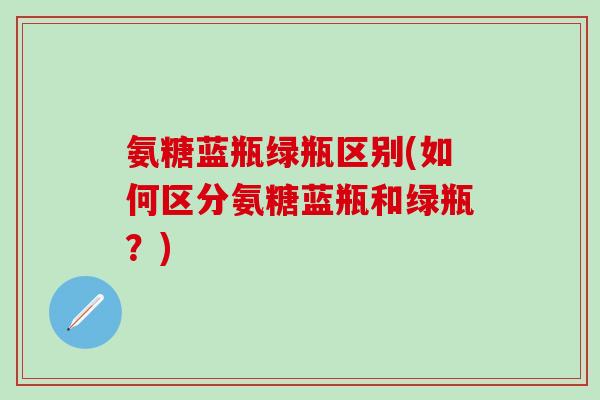 氨糖蓝瓶绿瓶区别(如何区分氨糖蓝瓶和绿瓶?) 氨糖蓝瓶绿瓶区别(如何区分氨糖蓝瓶和绿瓶?)