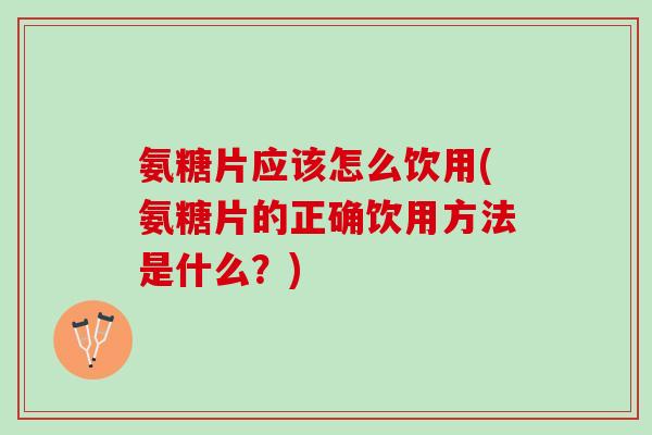 氨糖片应该怎么饮用(氨糖片的正确饮用方法是什么？)
