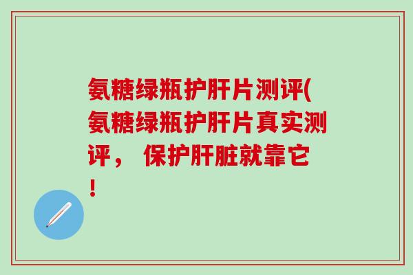 氨糖绿瓶护肝片测评(氨糖绿瓶护肝片真实测评， 保护肝脏就靠它！