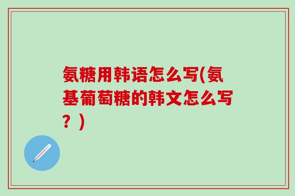 氨糖用韩语怎么写(氨基葡萄糖的韩文怎么写？)