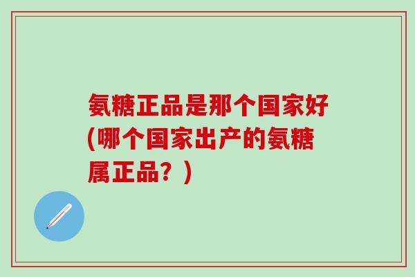 氨糖正品是那个国家好(哪个国家出产的氨糖属正品？)
