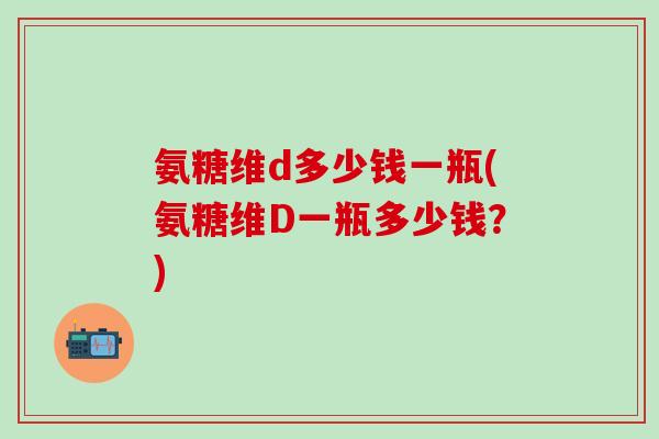 氨糖维d多少钱一瓶(氨糖维D一瓶多少钱？)