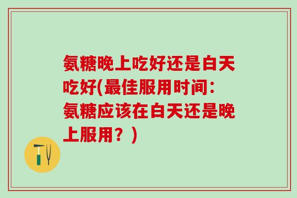 氨糖晚上吃好还是白天吃好(最佳服用时间：氨糖应该在白天还是晚上服用？)