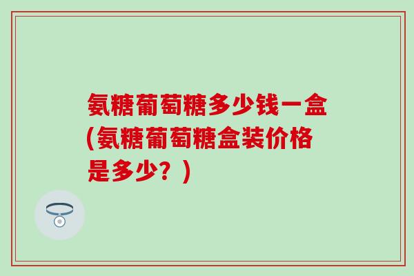 氨糖葡萄糖多少钱一盒(氨糖葡萄糖盒装价格是多少?) 氨糖葡萄糖多少钱一盒(氨糖葡萄糖盒装价格是多少?)