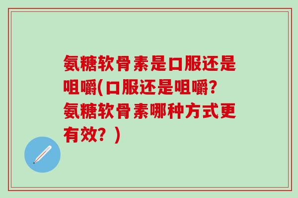 氨糖软骨素是口服还是咀嚼(口服还是咀嚼？氨糖软骨素哪种方式更有效？)