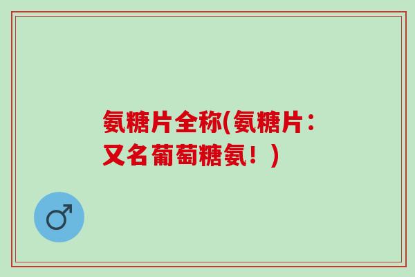 氨糖片全称(氨糖片：又名葡萄糖氨！)