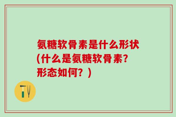 氨糖软骨素是什么形状(什么是氨糖软骨素？形态如何？)