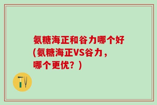 氨糖海正和谷力哪个好(氨糖海正VS谷力，哪个更优？)