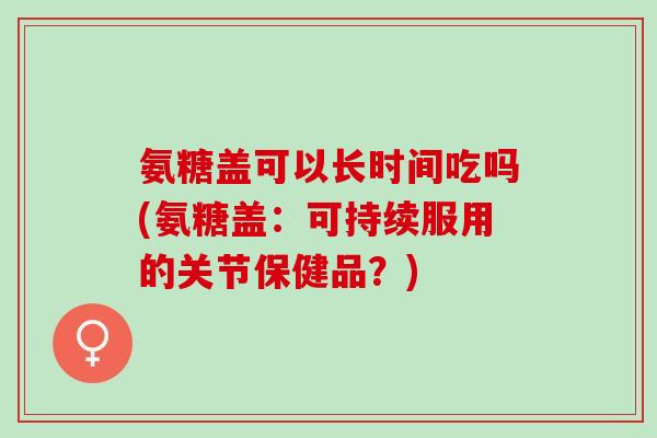 氨糖盖可以长时间吃吗(氨糖盖：可持续服用的关节保健品？)