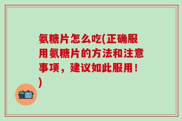 氨糖片怎么吃(正确服用氨糖片的方法和注意事项，建议如此服用！)