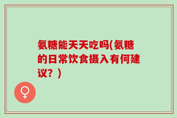 氨糖能天天吃吗(氨糖的日常饮食摄入有何建议？)