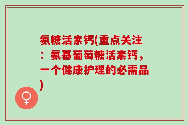 氨糖活素钙(重点关注：氨基葡萄糖活素钙，一个健康护理的必需品)