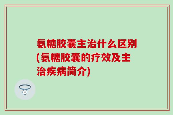 氨糖胶囊主治什么区别(氨糖胶囊的疗效及主治疾病简介)
