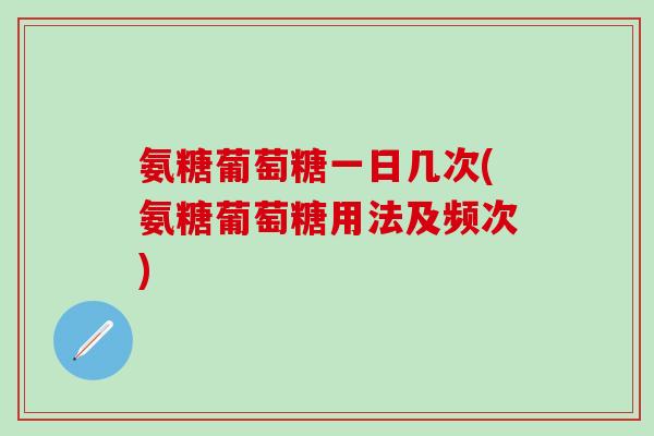 氨糖葡萄糖一日几次(氨糖葡萄糖用法及频次)