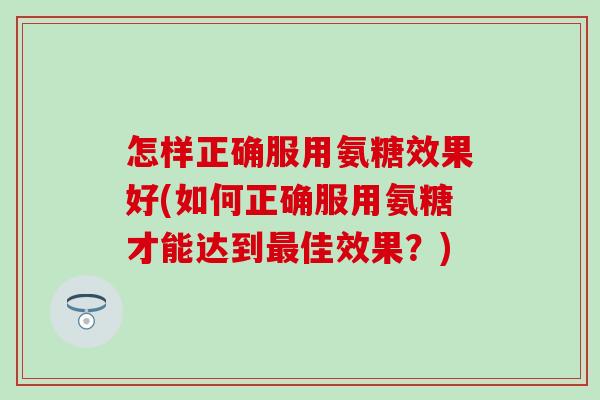 怎样正确服用氨糖效果好(如何正确服用氨糖才能达到最佳效果？)