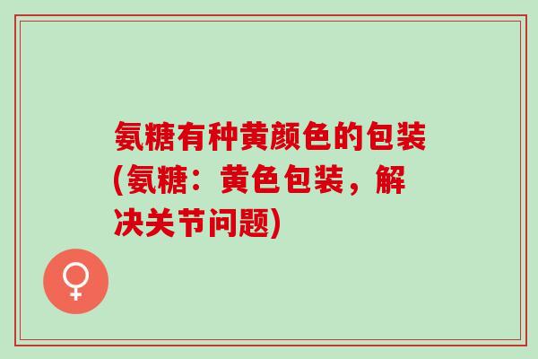 氨糖有种黄颜色的包装(氨糖：黄色包装，解决关节问题)