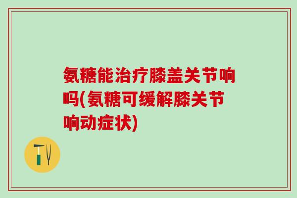 氨糖能治疗膝盖关节响吗(氨糖可缓解膝关节响动症状)