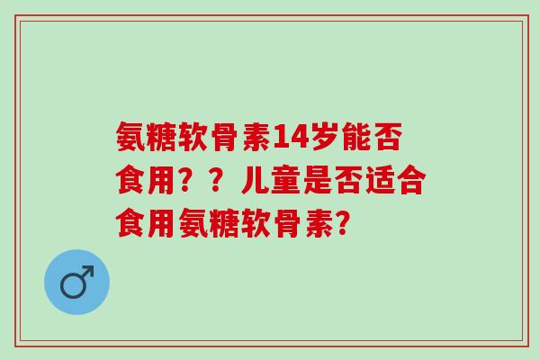 氨糖软骨素14岁能否食用？？儿童是否适合食用氨糖软骨素？