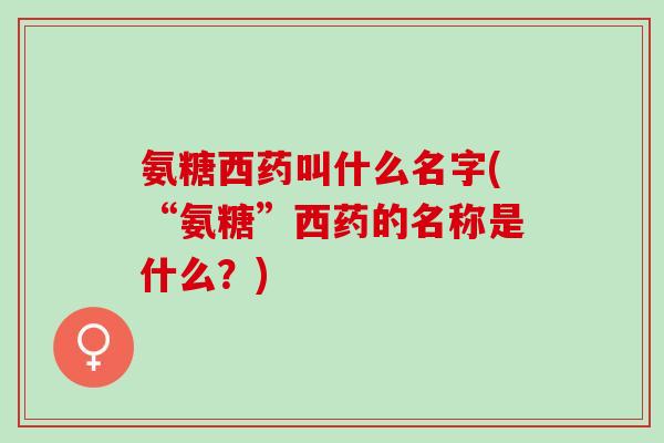 氨糖西药叫什么名字(“氨糖”西药的名称是什么？)