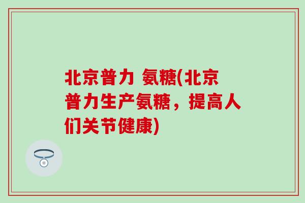 北京普力 氨糖(北京普力生产氨糖,提高人们关节健康) 北京普力 氨糖(北京普力生产氨糖,提高人们关节健康)