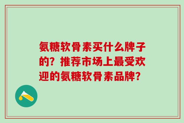 氨糖软骨素买什么牌子的？推荐市场上最受欢迎的氨糖软骨素品牌？