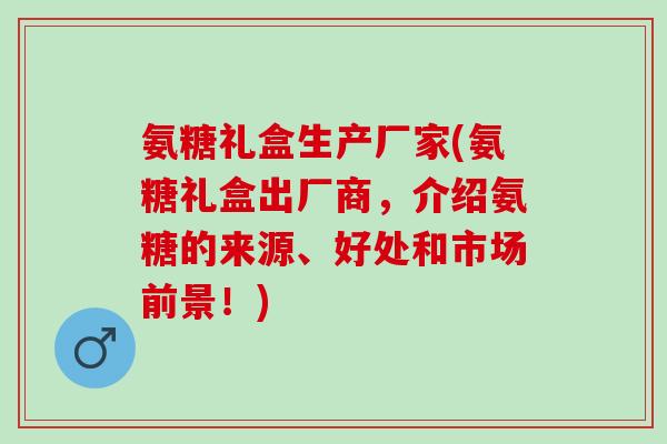 氨糖礼盒生产厂家(氨糖礼盒出厂商，介绍氨糖的来源、好处和市场前景！)