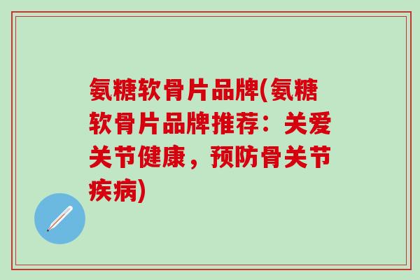 氨糖软骨片品牌(氨糖软骨片品牌推荐：关爱关节健康，预防骨关节疾病)