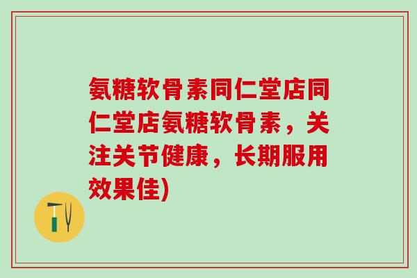 氨糖软骨素同仁堂店同仁堂店氨糖软骨素，关注关节健康，长期服用效果佳)