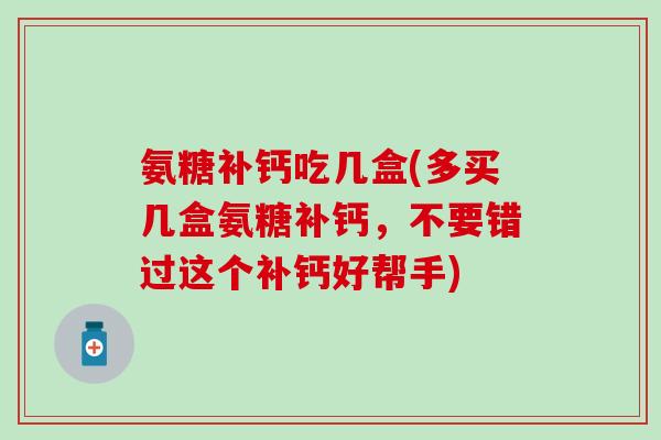 氨糖补钙吃几盒(多买几盒氨糖补钙，不要错过这个补钙好帮手)