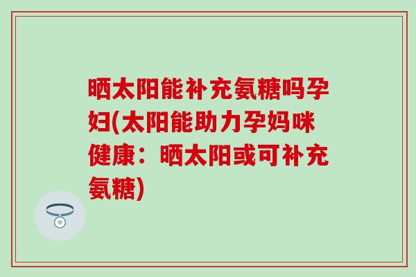 晒太阳能补充氨糖吗孕妇(太阳能助力孕妈咪健康：晒太阳或可补充氨糖)