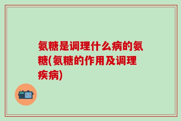 氨糖是调理什么病的氨糖(氨糖的作用及调理疾病)