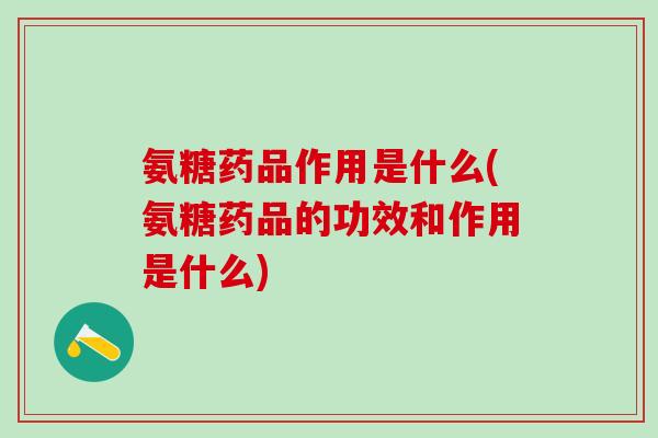 氨糖药品作用是什么(氨糖药品的功效和作用是什么)