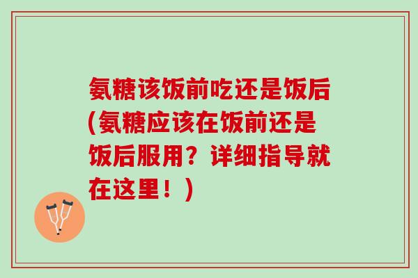 氨糖该饭前吃还是饭后(氨糖应该在饭前还是饭后服用？详细指导就在这里！)