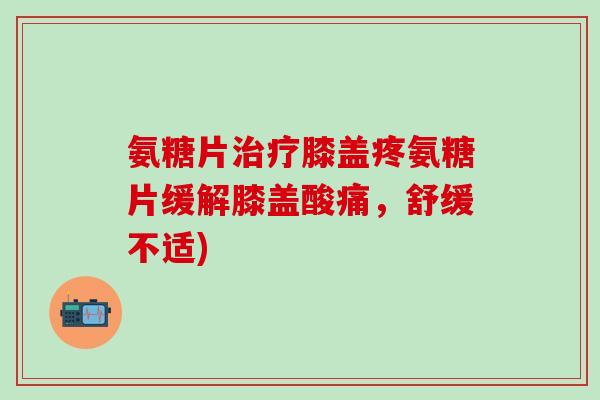 氨糖片膝盖疼氨糖片缓解膝盖酸痛，舒缓不适)