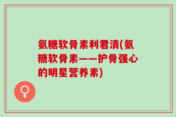 氨糖软骨素利君清(氨糖软骨素——护骨强心的明星营养素)
