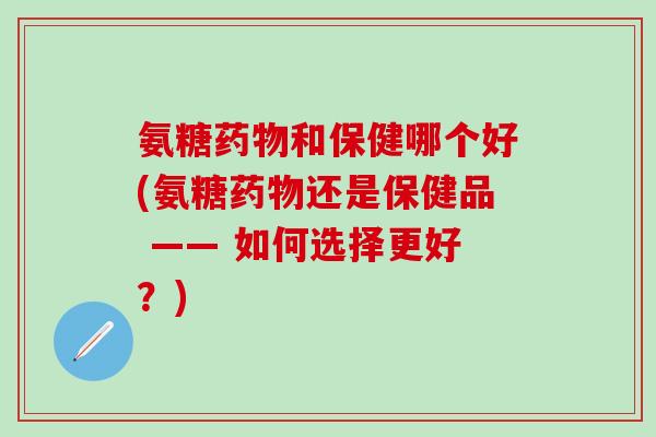 氨糖药物和保健哪个好(氨糖药物还是保健品 —— 如何选择更好？)