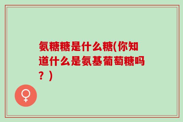 氨糖糖是什么糖(你知道什么是氨基葡萄糖吗？)