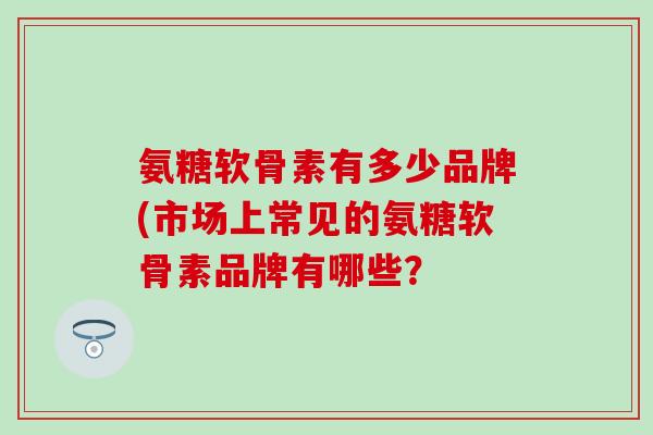 氨糖软骨素有多少品牌(市场上常见的氨糖软骨素品牌有哪些？