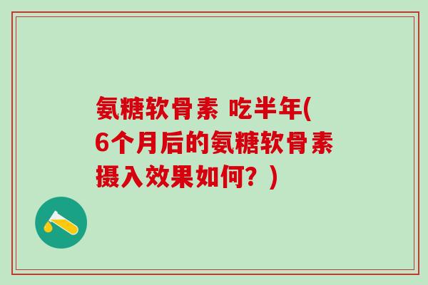 氨糖软骨素 吃半年(6个月后的氨糖软骨素摄入效果如何？)