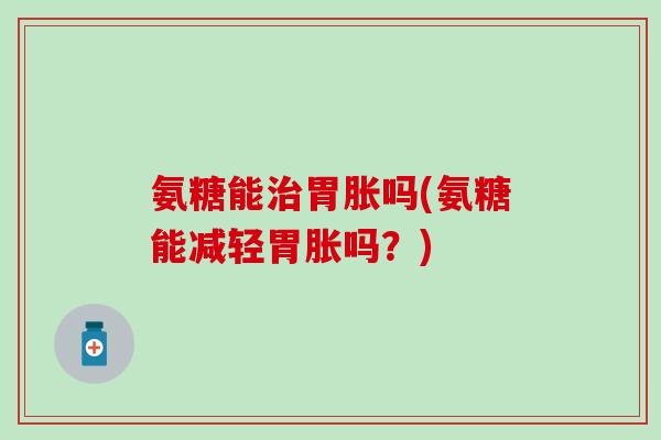 氨糖能胃胀吗(氨糖能减轻胃胀吗？)