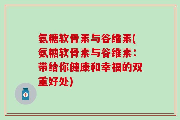 氨糖软骨素与谷维素(氨糖软骨素与谷维素：带给你健康和幸福的双重好处)