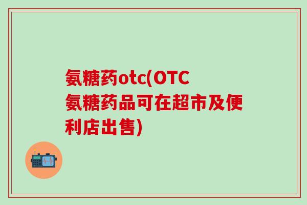 氨糖药otc(OTC氨糖药品可在超市及便利店出售)
