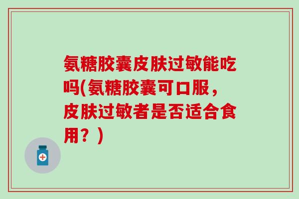 氨糖胶囊能吃吗(氨糖胶囊可口服，者是否适合食用？)