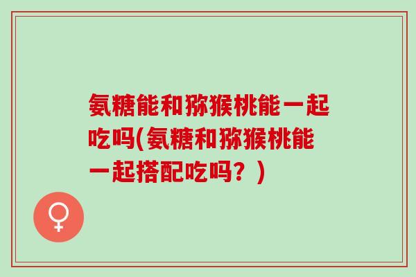 氨糖能和猕猴桃能一起吃吗(氨糖和猕猴桃能一起搭配吃吗？)