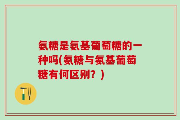 氨糖是氨基葡萄糖的一种吗(氨糖与氨基葡萄糖有何区别？)