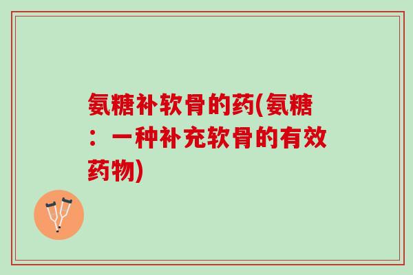 氨糖补软骨的药(氨糖：一种补充软骨的有效药物)