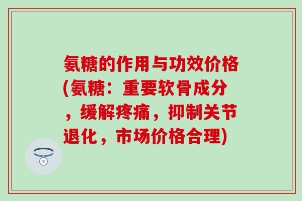 氨糖的作用与功效价格(氨糖：重要软骨成分，缓解疼痛，抑制关节退化，市场价格合理)