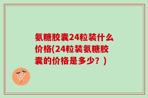 氨糖胶囊24粒装什么价格(24粒装氨糖胶囊的价格是多少？)